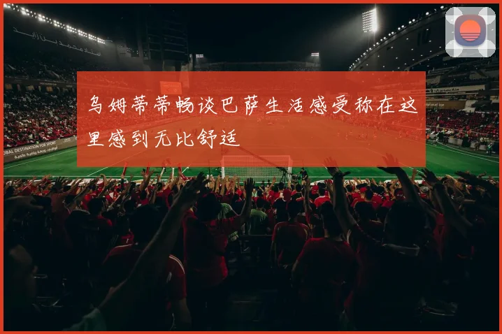 乌姆蒂蒂畅谈巴萨生活感受称在这里感到无比舒适