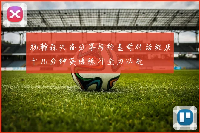 杨瀚森兴奋分享与约基奇对话经历十几分钟英语练习全力以赴