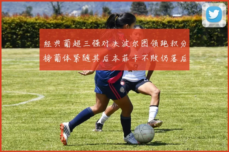 经典葡超三强对决波尔图领跑积分榜葡体紧随其后本菲卡不败仍落后八分