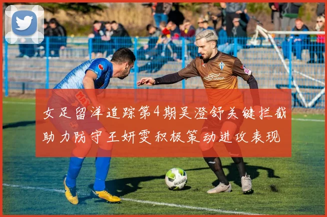 女足留洋追踪第4期吴澄舒关键拦截助力防守王妍雯积极策动进攻表现出色