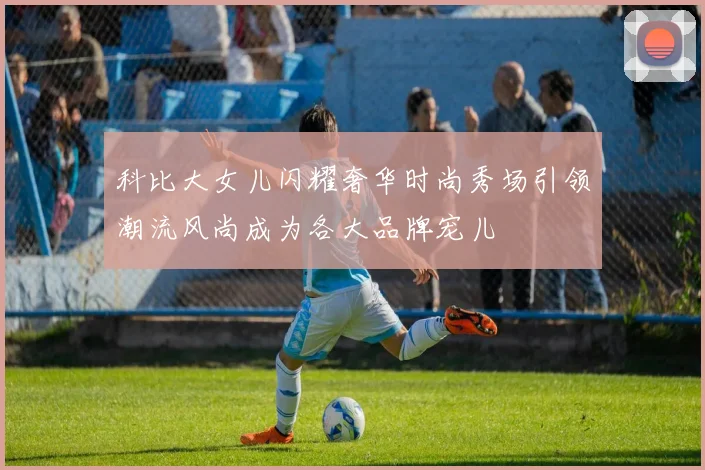 科比大女儿闪耀奢华时尚秀场引领潮流风尚成为各大品牌宠儿