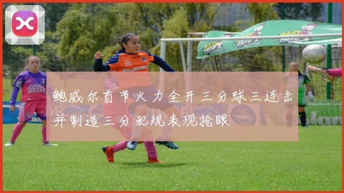 鲍威尔首节火力全开三分球三连击并制造三分犯规表现抢眼