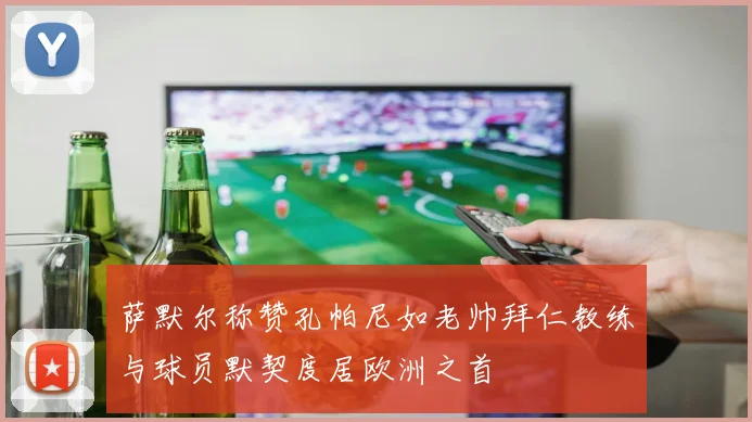 萨默尔称赞孔帕尼如老帅拜仁教练与球员默契度居欧洲之首