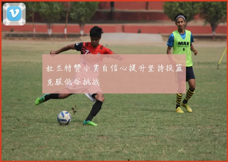 杜兰特赞小贾自信心提升坚持投篮克服低谷挑战
