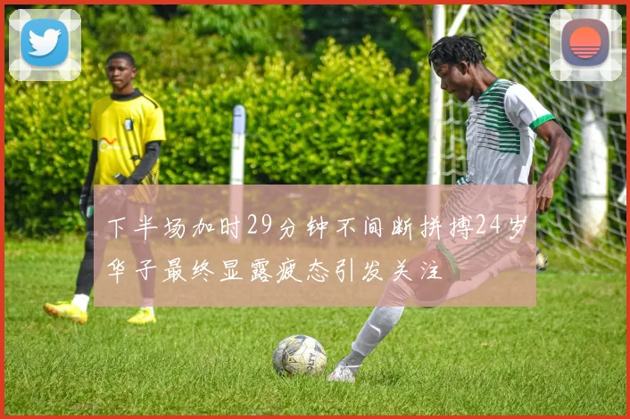 下半场加时29分钟不间断拼搏24岁华子最终显露疲态引发关注