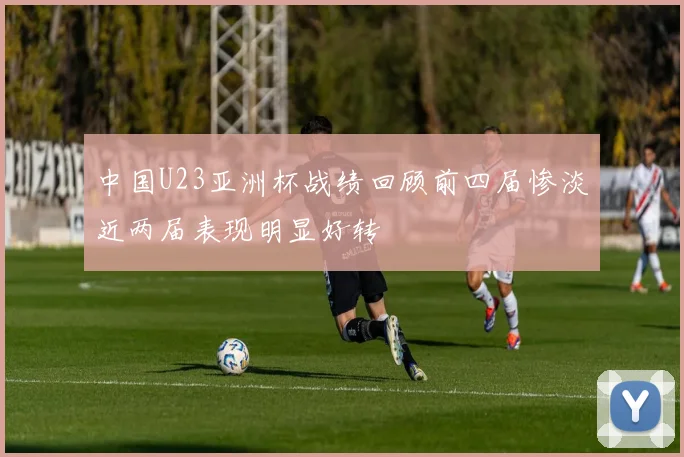中国U23亚洲杯战绩回顾前四届惨淡近两届表现明显好转