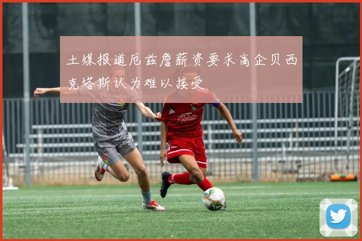 土媒报道厄兹詹薪资要求高企贝西克塔斯认为难以接受