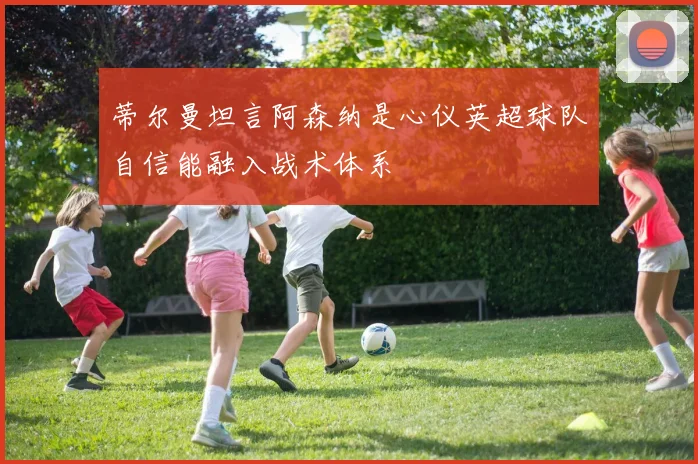 蒂尔曼坦言阿森纳是心仪英超球队自信能融入战术体系