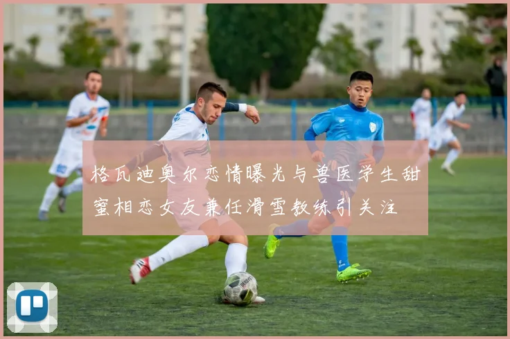 格瓦迪奥尔恋情曝光与兽医学生甜蜜相恋女友兼任滑雪教练引关注