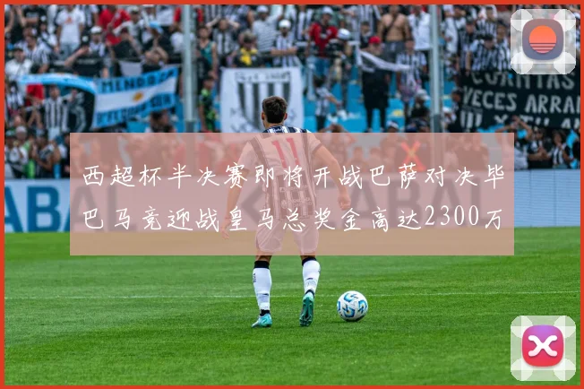 西超杯半决赛即将开战巴萨对决毕巴马竞迎战皇马总奖金高达2300万欧