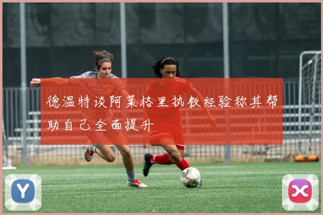 德温特谈阿莱格里执教经验称其帮助自己全面提升