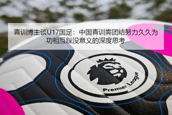 青训博主谈U17国足：中国青训需团结努力久久为功相互踩没意义的深度思考（kaiyun）